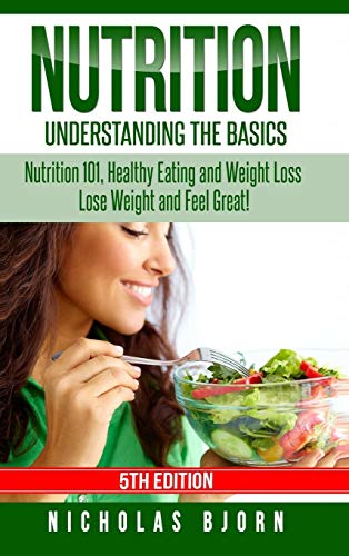 Nutrition: Understanding The Basics: Nutrition 101, Healthy Eating and Weight Loss - Lose Weight and Feel Great!