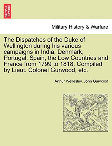 The Dispatches of the Duke of Wellington during his various campaigns in India, Denmark, Portugal, Spain, the Low Countries and France from 1799 to 1818. Compiled by Lieut. Colonel Gurwood, etc.