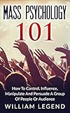 Mass Psychology 101: How To Control, Influence, Manipulate And Persuade A Group Of People Or Audience