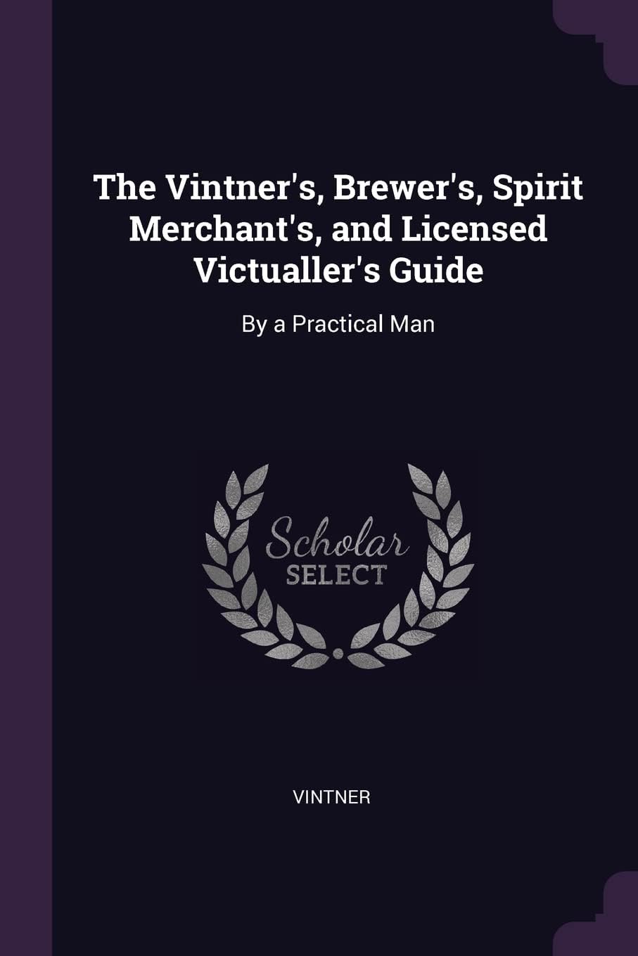 The Vintner's, Brewer's, Spirit Merchant's, and Licensed Victualler's Guide: By a Practical Man