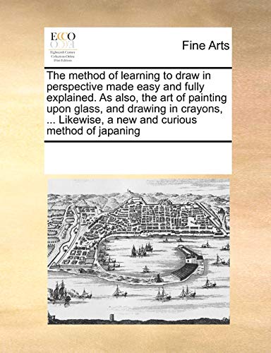 The method of learning to draw in perspective made easy and fully explained. As also, the art of painting upon glass, and drawing in crayons, ... Likewise, a new and curious method of japaning