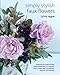 Simply Stylish Faux Flowers: Gorgeous Everlasting Arrangements to Adorn Your Home and Celebrate Special Occasions