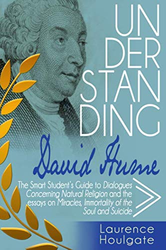 UNDERSTANDING DAVID HUME: The Smart Student's Guide to Dialogues Concerning Natural Religion and the essays Of Miracles, Of Immortality of the Soul and Of Suicide (Philosophy Study Guides)