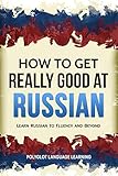 Russian: How to Get Really Good at Russian: Learn Russian to Fluency and Beyond