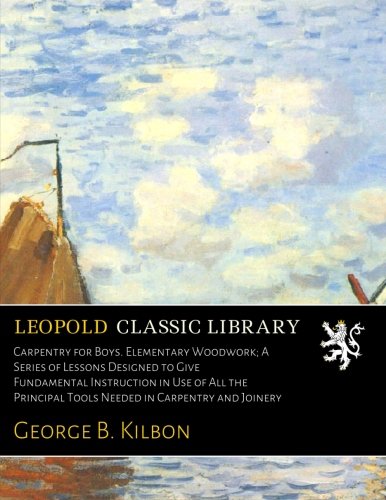 Carpentry for Boys. Elementary Woodwork; A Series of Lessons Designed to Give Fundamental Instruction in Use of All the Principal Tools Needed in Carpentry and Joinery