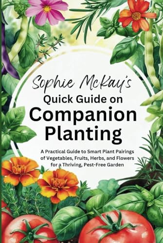 Sophie McKay's Quick Guide on Companion Planting: A Practical Guide to Smart Plant Pairings of Vegetables, Fruits, Herbs, and Flowers for a Thriving, ... McKay's Easy and Effective Gardening Series)