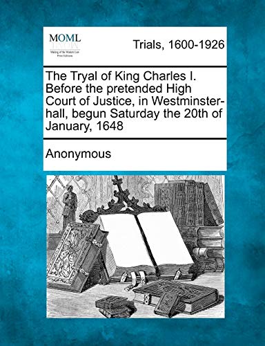 The Tryal of King Charles I. Before the Pretended High Court of Justice, in Westminster-Hall, Begun Saturday the 20th of January, 1648