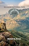 BIG BEND NATIONAL PARK TRAVEL GUIDE 2024: Your Comprehensive Handbook for Epic Adventure, Trails, Lodging Secrets, Kayaking, Wildlife, Must-See Attractions, Hiking, and Insider's Guide