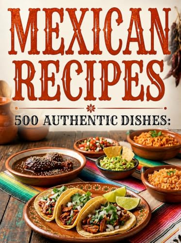 MEXICAN RECIPES: 500 AUTHENTIC DISHES: The Ultimate Collection of Traditional Techniques, Regional Favorites, and Timeless Flavors