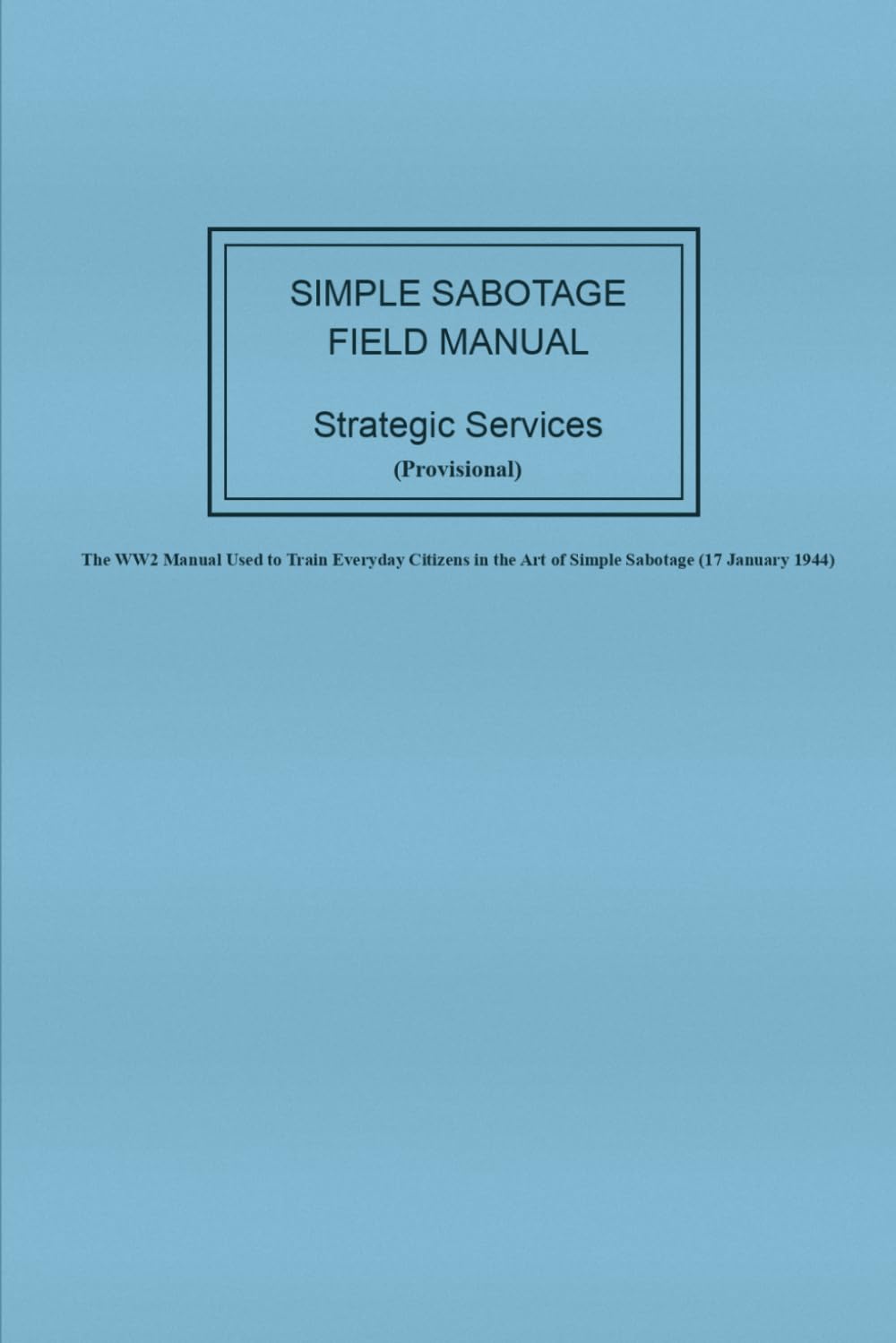 Strategic Services (Provisional) Simple Sabotage Field Manual: The WW2 Manual Used to Train Everyday Citizens in the Art of Simple Sabotage (17 January 1944)