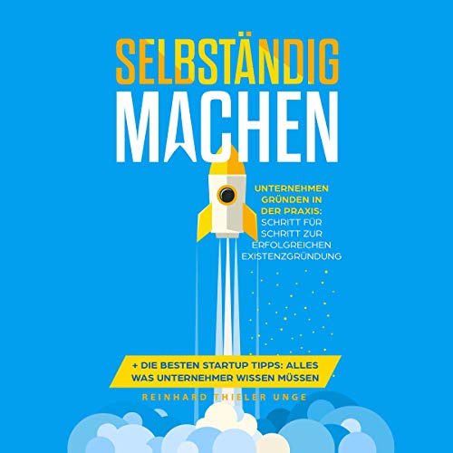Selbständig machen: Unternehmen gründen in der Praxis - Schritt für Schritt zur erfolgreichen Existenzgründung + Die besten Startup Tipps - Alles was Unternehmer wissen müssen