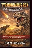 Tyrannosaurus rex: Life, Growth, and the Apex Predator of the Cretaceous: Exploring Growth, Behavior, and Extinction of the Prehistoric King