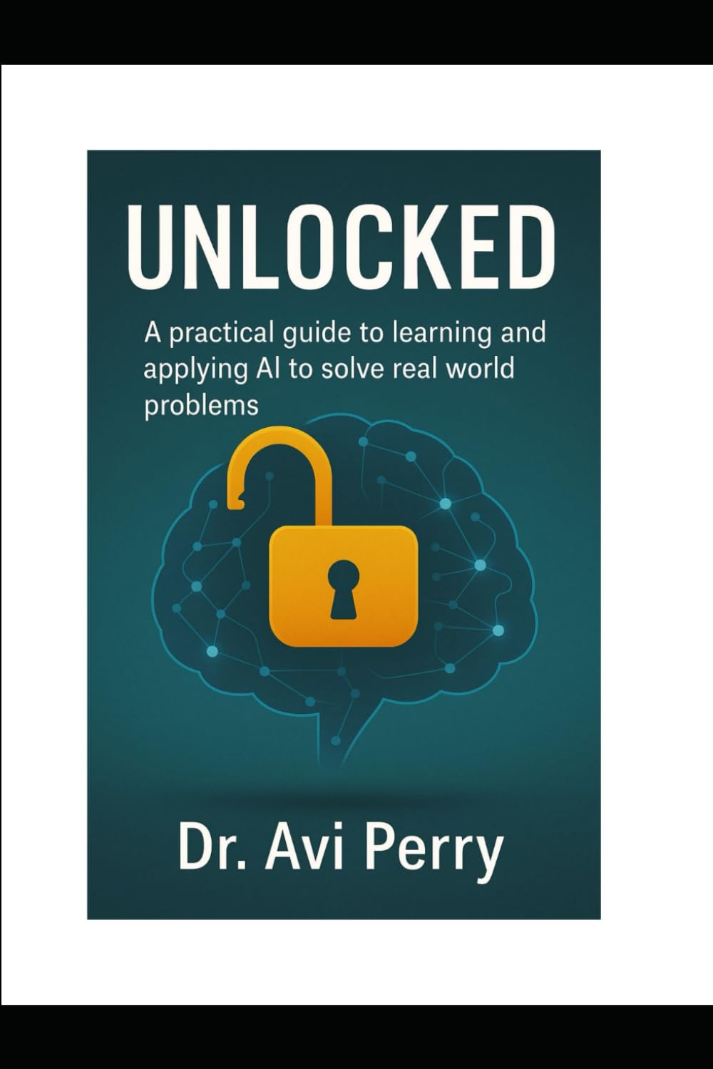 Unlocked: A PRACTICAL GUIDE TO LEARNING AND APPLYING ARTIFICIAL INTELLIGENCE (AI) TO SOLVE REAL WORLD PROBLEMS