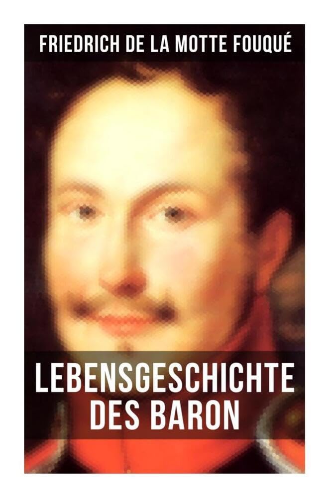 Lebensgeschichte des Baron Friedrich de La Motte Fouqué: Die Memoiren von einem der ersten deutschen Dichter der Romantik und der Rittmeister der preußischen Armee im Befreiungskriege
