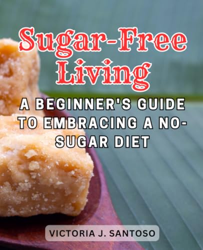 Sugar-Free Living: A Beginner'S Guide To Embracing A No-Sugar Diet: Embark On A Healthier Lifestyle Journey By Eliminating Sugar From Your Diet