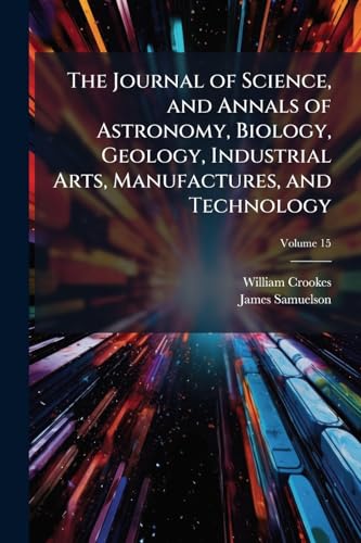 The Journal of Science, and Annals of Astronomy, Biology, Geology, Industrial Arts, Manufactures, and Technology; Volume 15