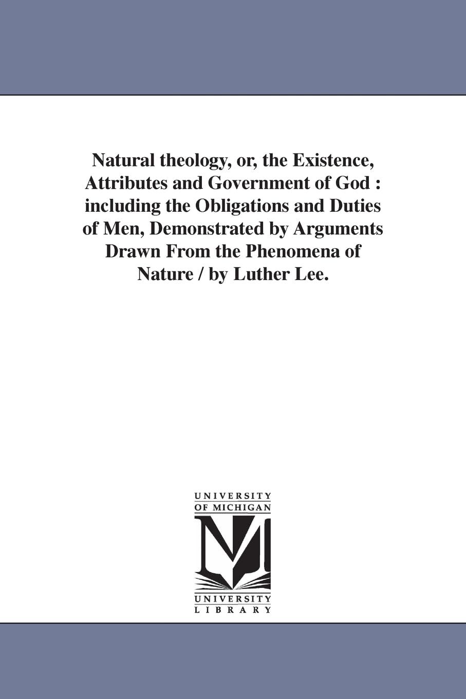 Natural theology, or, The existence, attributes and government of God : including the obligations and duties of men, demonstrated by arguments drawn from the phenomena of nature / by Luther Lee.