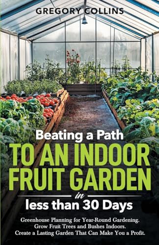 Beating a Path to an Indoor Fruit Garden in Less Than 30 Days: Greenhouse Planning for Year-Round Gardening. Grow Fruit Trees and Bushes Indoors. ... (Beating a Path to a Year-Round Garden)