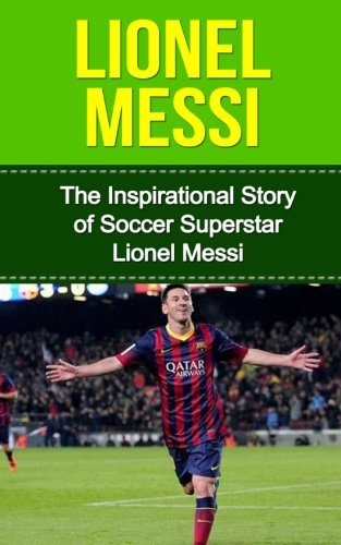 Lionel Messi: The Inspirational Story of Soccer (Football) Superstar Lionel Messi (Lionel Messi Unauthorized Biography, Argentina, FC Barcelona, Champions League)