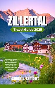 ZILLERTAL TRAVEL GUIDE 2025: Ski, Hike, and Explore the Heart of the Austrian Alps with Insider Tips, Hidden Gems, Family Fun, Year-Round Itineraries & Local Food Adventures