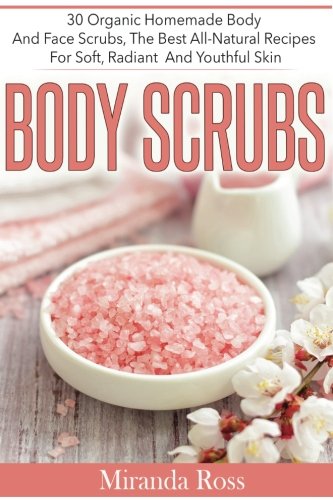 Body Scrubs: 30 Organic Homemade Body And Face Scrubs, The Best All-Natural Recipes For Soft, Radiant And Youthful Skin (Homemade Beauty Products)