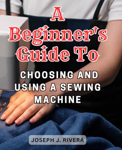 A Beginner's Guide to Choosing and Using a Sewing Machine: