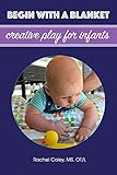 Begin With A Blanket: Creative Play For Infants (Baby Play: Developmental Fun From Birth To Beyond One Book 1)