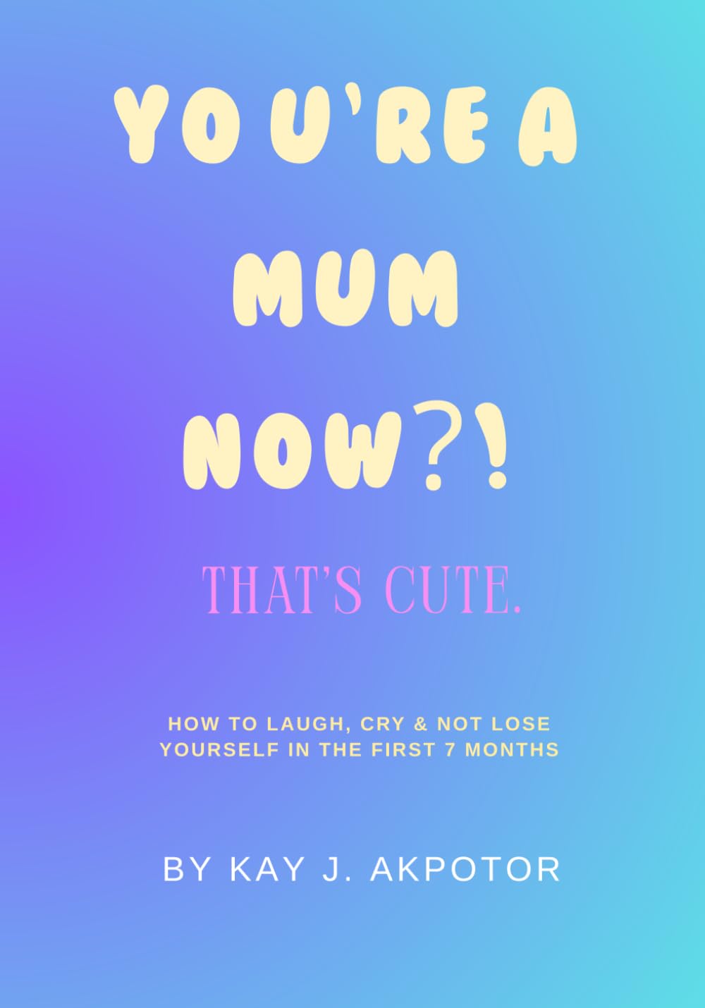 You’re a Mum Now?! That’s Cute.: How to Laugh, Cry & Not Lose Yourself in the First 7 Months