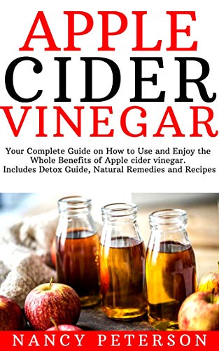 Apple Cider Vinegar: Your Complete Guide on How to Use and Enjoy the Whole Benefits of Apple Cider Vinegar. Includes Detox Guide, Natural Remedies and Recipes