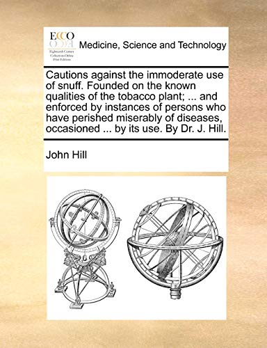 Cautions Against the Immoderate Use of Snuff. Founded on the Known Qualities of the Tobacco Plant; ... and Enforced by Instances of Persons Who Have ... Occasioned ... by Its Use. by Dr. J. Hill.