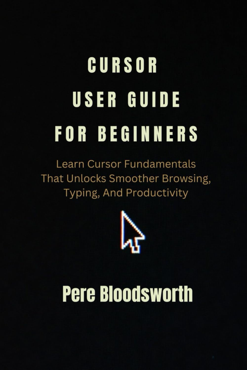CURSOR USER GUIDE FOR BEGINNERS: Learn Cursor Fundamentals That Unlocks Smoother Browsing, Typing, And Productivity