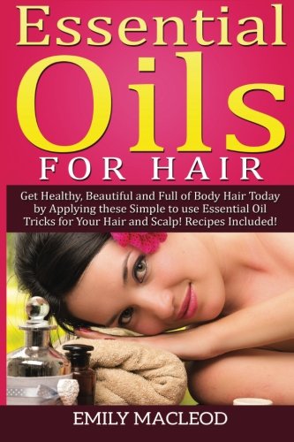 Essential Oils for Hair: Get Healthy, Beautiful and Full of Body Hair Today by Applying These Simple to Use Essential Oil Tricks for Your Hair and Scalp! Recipes Included!