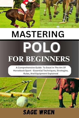 MASTERING POLO FOR BEGINNER: A Comprehensive Guide To Excel In The Art Of Horseback Sport - Essential Techniques, Strategies, Rules, And Equipment Explained