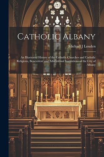 Catholic Albany: An Illustrated History of the Catholic Churches and Catholic Religious, Benevolent and Educational Institutions of the City of Albany