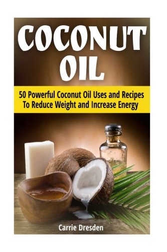 Coconut Oil: 50 Powerful Coconut Oil Uses and Recipes To Reduce Weight and Increase Energy (coconut oil, benefits of coconut oil, uses for coconut oil)