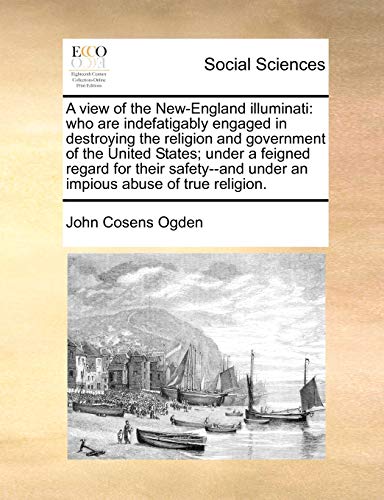A view of the New-England illuminati: who are indefatigably engaged in destroying the religion and government of the United States; under a feigned ... under an impious abuse of true religion.