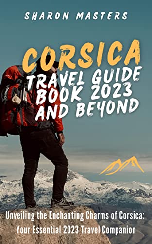 Corsica Travel Guide Book 2023 and Beyond: Unveiling the Enchanting Charms of Corsica: Your Essential 2023 Travel Companion (Europe Travel Guide)