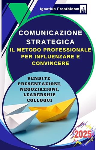 Comunicazione Strategica: Il Metodo Professionale per Influenzare e Convincere: Guida alle Tecniche di Negoziazione e Persuasione nelle Vendite, Presentazioni, Negoziazioni, Leadership, nei Colloqui