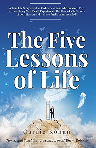 The Five Lessons Of Life: A True Life Story about an Ordinary Woman who Survived Two Extraordinary Near Death Experiences! Carrie Kohan returned with ... remarkable Secrets are being shared with you!