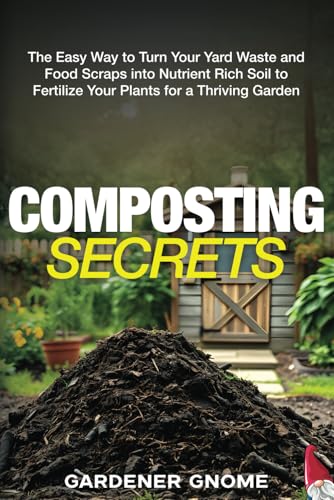 Composting Secrets: The Easy Way to Turn Your Yard Waste and Food Scraps into Nutrient Rich Soil to Fertilize Your Plants for a Thriving Garden