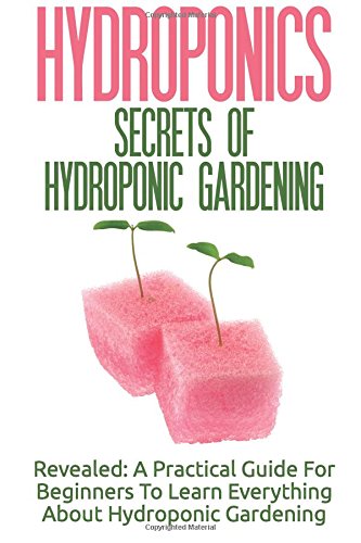 Hydroponics: Secrets Of Hydroponic Gardening - A Practical Guide For Beginners To Learn Everything About Hydroponic Gardening