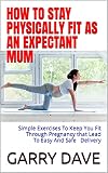 HOW TO STAY PHYSICALLY FIT AS AN EXPECTANT MUM: Simple Exercises To Keep You Fit Through Pregnancy that Lead To Safe And Easy Delivery (English Edition)
