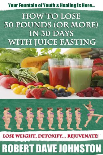 How to Lose 30 Pounds (Or More) in 30 Days with Juice Fasting: Your Personal Fountain of Youth Is Here...