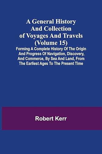 A General History and Collection of Voyages and Travels (Volume 15); Forming A Complete History Of The Origin And Progress Of Navigation, Discovery, ... From The Earliest Ages To The Present Time