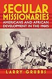 Secular Missionaries: Americans and African Development in the 1960s (Culture and Politics in the...