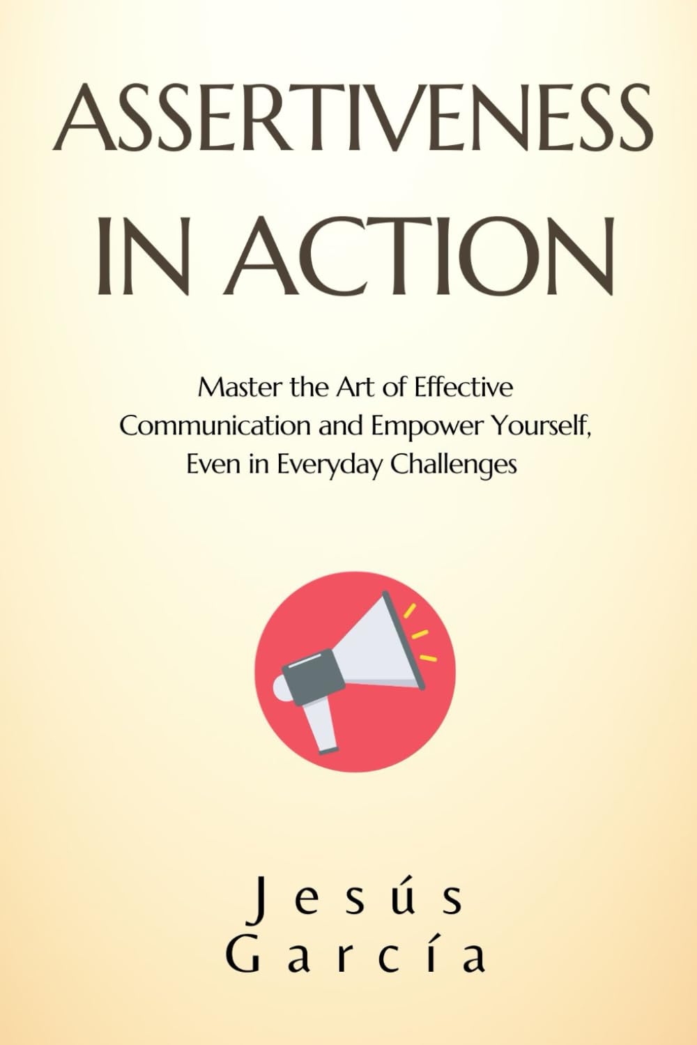 ASSERTIVENESS IN ACTION: Master the Art of Effective Communication and Empower Yourself, Even in Everyday Challenges (assertiveness, social skills ... communication and conflict resolution)