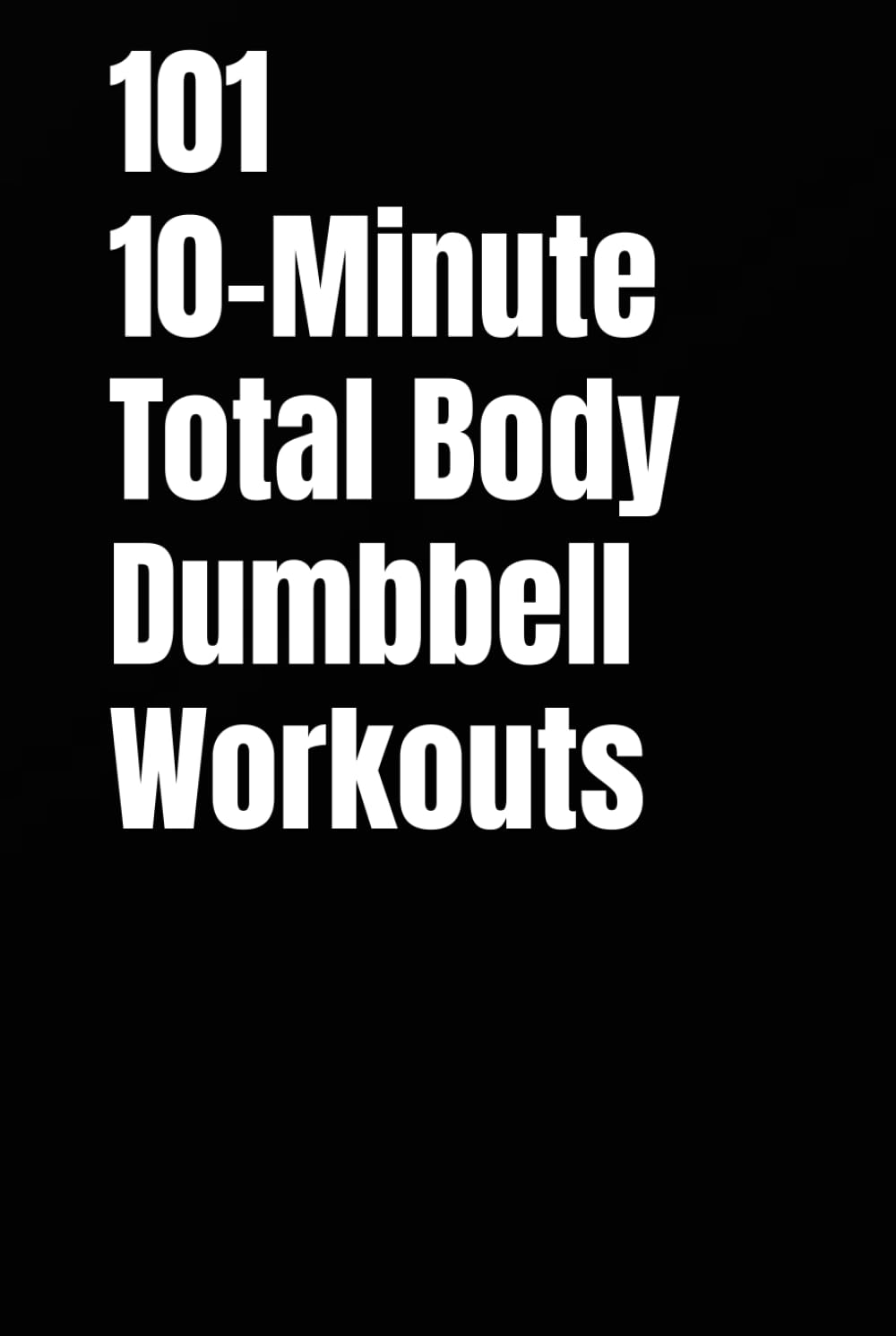 101 10-Minute Total Body Dumbbell Workouts: Fast, Effective, and Dumbbell Workouts for Strength, Fat Loss, and Maximum Results (The 101 Workout Series)
