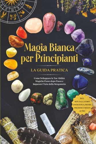 Magia Bianca per Principianti – La Guida Pratica: Come Sviluppare le Tue Abilità Magiche Passo dopo Passo e Imparare l'Arte della Stregoneria – inclusi Rituali, Lavoro Energetico, Pietre Preziose e Mo