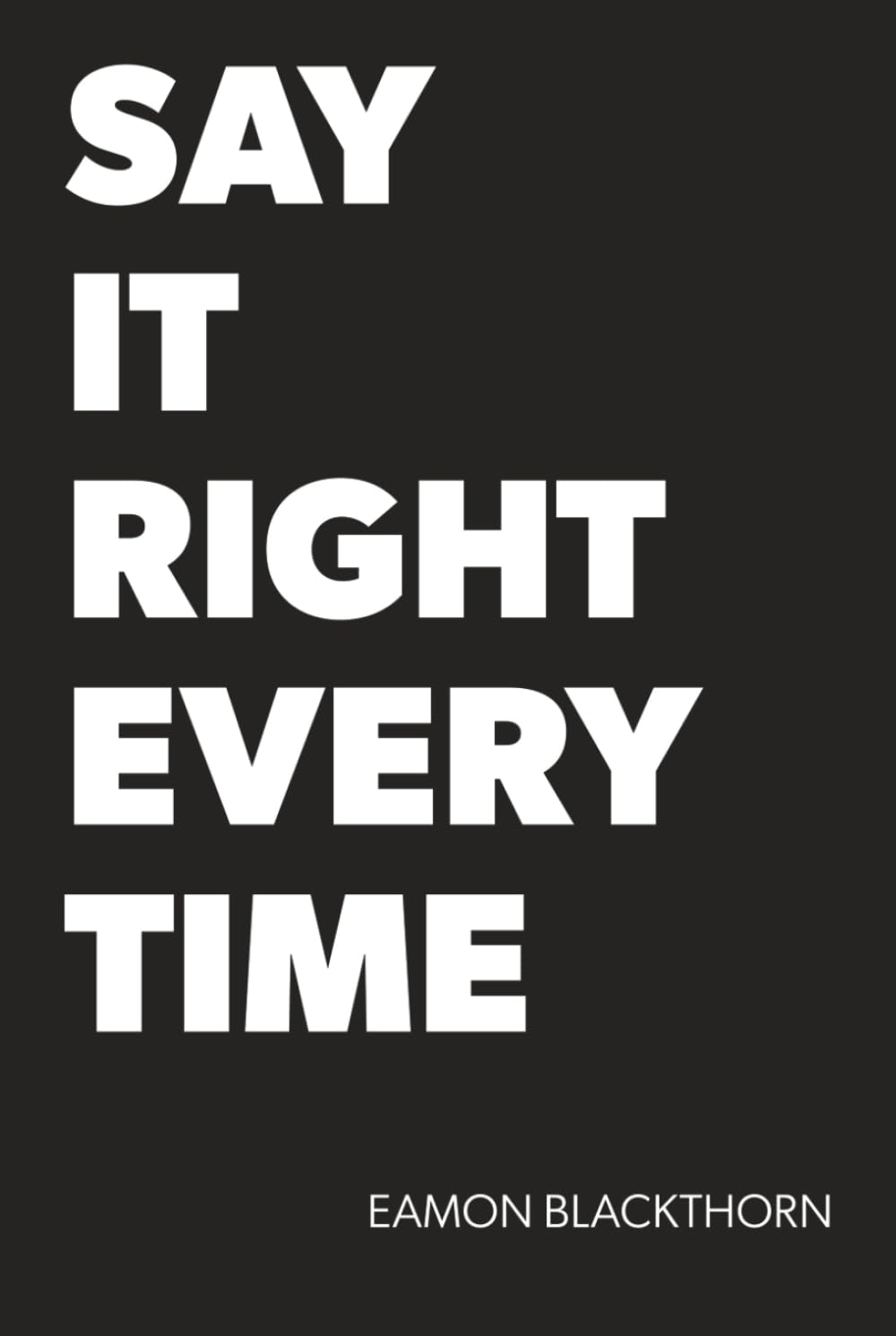 SAY IT RIGHT EVERY TIME: Master Difficult Conversations and Crucial Discussions with Confidence at Work, Home, and Everywhere That Matters.