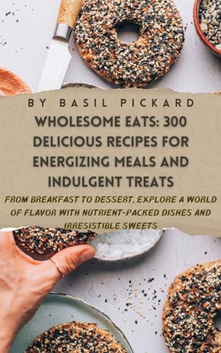 WHOLESOME EATS: 300 DELICIOUS RECIPES FOR ENERGIZING MEALS AND INDULGENT TREATS: From Breakfast to Dessert, Explore a World of Flavor with Nutrient-Packed ... and Irresistible Sweets (English Edition)